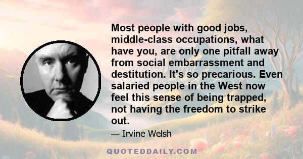 Most people with good jobs, middle-class occupations, what have you, are only one pitfall away from social embarrassment and destitution. It's so precarious. Even salaried people in the West now feel this sense of being 