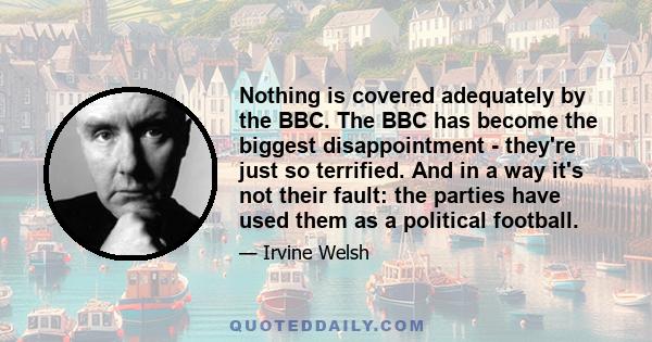 Nothing is covered adequately by the BBC. The BBC has become the biggest disappointment - they're just so terrified. And in a way it's not their fault: the parties have used them as a political football.