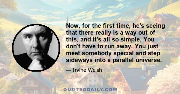 Now, for the first time, he's seeing that there really is a way out of this, and it's all so simple. You don't have to run away. You just meet somebody special and step sideways into a parallel universe.