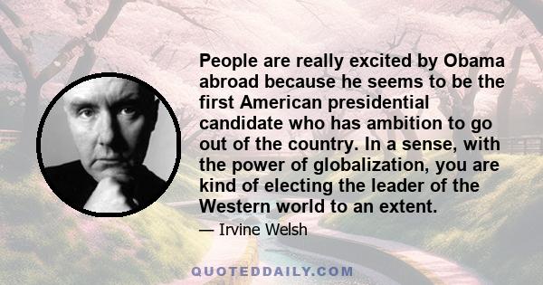 People are really excited by Obama abroad because he seems to be the first American presidential candidate who has ambition to go out of the country. In a sense, with the power of globalization, you are kind of electing 