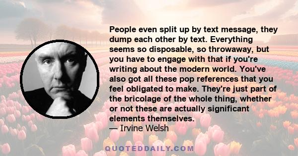 People even split up by text message, they dump each other by text. Everything seems so disposable, so throwaway, but you have to engage with that if you're writing about the modern world. You've also got all these pop