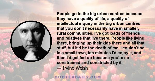 People go to the big urban centres because they have a quality of life, a quality of intellectual inquiry in the big urban centres that you don't necessarily have in smaller, rural communities. I've got loads of friends 