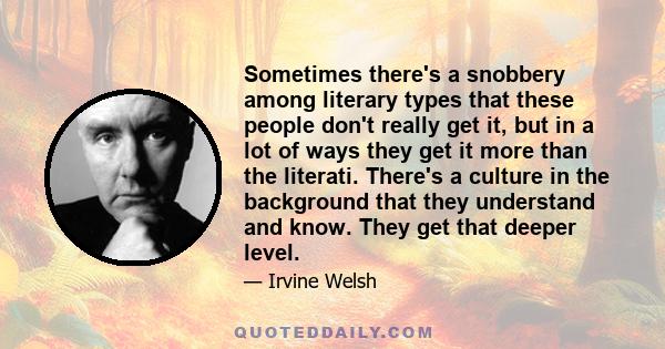 Sometimes there's a snobbery among literary types that these people don't really get it, but in a lot of ways they get it more than the literati. There's a culture in the background that they understand and know. They