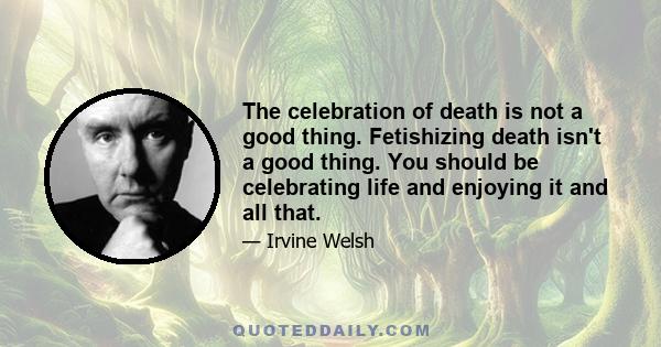 The celebration of death is not a good thing. Fetishizing death isn't a good thing. You should be celebrating life and enjoying it and all that.