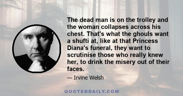 The dead man is on the trolley and the woman collapses across his chest. That's what the ghouls want a shufti at, like at that Princess Diana's funeral, they want to scrutinise those who really knew her, to drink the