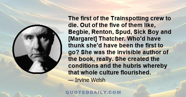 The first of the Trainspotting crew to die. Out of the five of them like, Begbie, Renton, Spud, Sick Boy and [Margaret] Thatcher. Who'd have thunk she'd have been the first to go? She was the invisible author of the