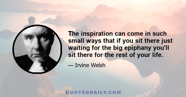 The inspiration can come in such small ways that if you sit there just waiting for the big epiphany you'll sit there for the rest of your life.