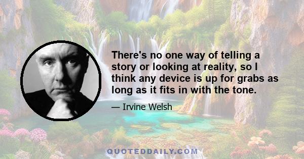 There's no one way of telling a story or looking at reality, so I think any device is up for grabs as long as it fits in with the tone.