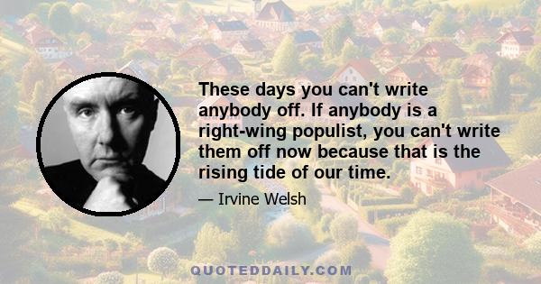 These days you can't write anybody off. If anybody is a right-wing populist, you can't write them off now because that is the rising tide of our time.