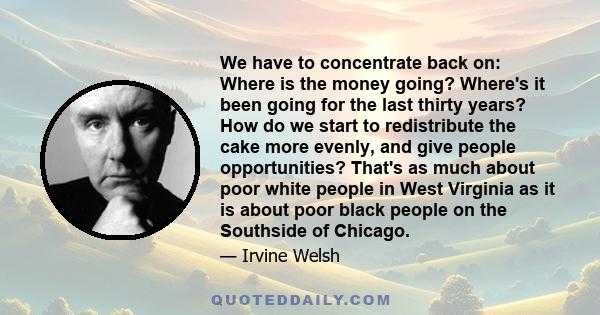 We have to concentrate back on: Where is the money going? Where's it been going for the last thirty years? How do we start to redistribute the cake more evenly, and give people opportunities? That's as much about poor