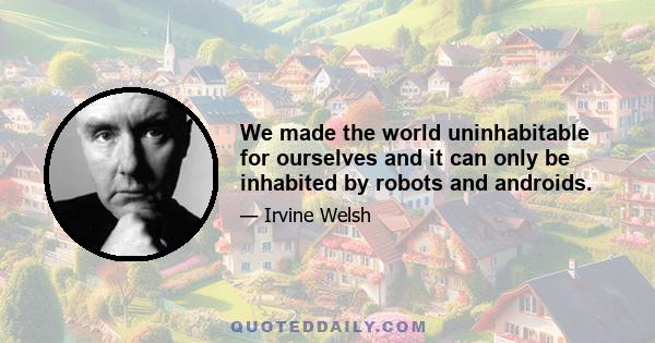 We made the world uninhabitable for ourselves and it can only be inhabited by robots and androids.