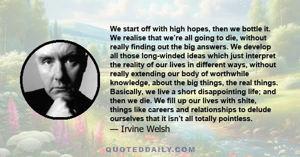 We start off with high hopes, then we bottle it. We realise that we’re all going to die, without really finding out the big answers. We develop all those long-winded ideas which just interpret the reality of our lives