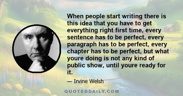 When people start writing there is this idea that you have to get everything right first time, every sentence has to be perfect, every paragraph has to be perfect, every chapter has to be perfect, but what youre doing