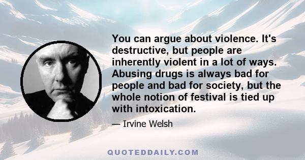 You can argue about violence. It's destructive, but people are inherently violent in a lot of ways. Abusing drugs is always bad for people and bad for society, but the whole notion of festival is tied up with