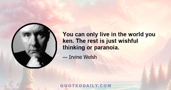 You can only live in the world you ken. The rest is just wishful thinking or paranoia.