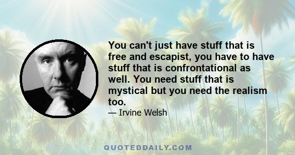 You can't just have stuff that is free and escapist, you have to have stuff that is confrontational as well. You need stuff that is mystical but you need the realism too.