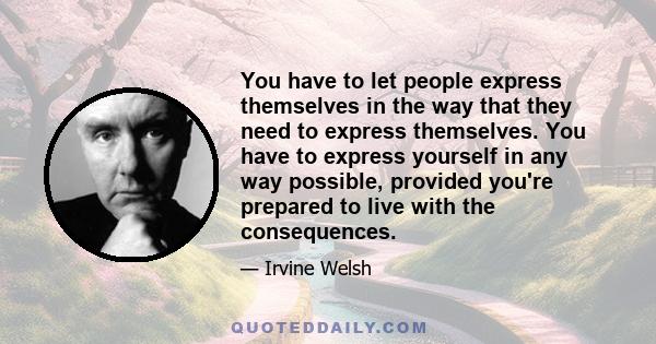 You have to let people express themselves in the way that they need to express themselves. You have to express yourself in any way possible, provided you're prepared to live with the consequences.