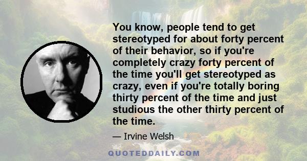 You know, people tend to get stereotyped for about forty percent of their behavior, so if you're completely crazy forty percent of the time you'll get stereotyped as crazy, even if you're totally boring thirty percent