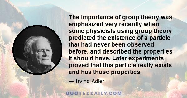 The importance of group theory was emphasized very recently when some physicists using group theory predicted the existence of a particle that had never been observed before, and described the properties it should have. 