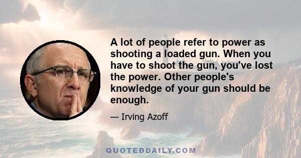 A lot of people refer to power as shooting a loaded gun. When you have to shoot the gun, you've lost the power. Other people's knowledge of your gun should be enough.