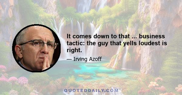 It comes down to that ... business tactic: the guy that yells loudest is right.