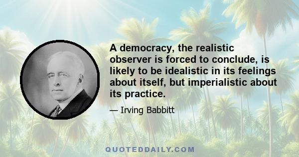 A democracy, the realistic observer is forced to conclude, is likely to be idealistic in its feelings about itself, but imperialistic about its practice.