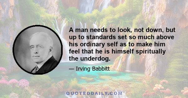 A man needs to look, not down, but up to standards set so much above his ordinary self as to make him feel that he is himself spiritually the underdog.