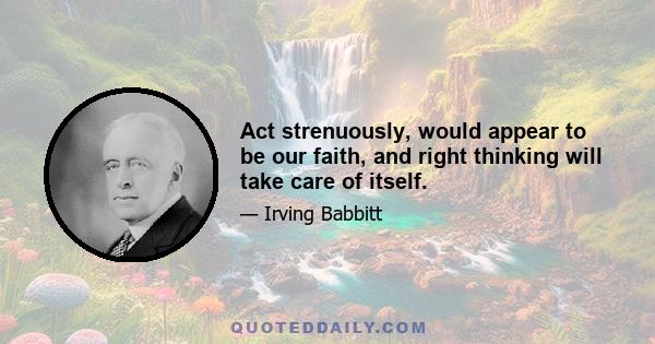 Act strenuously, would appear to be our faith, and right thinking will take care of itself.