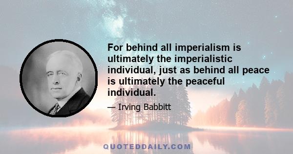 For behind all imperialism is ultimately the imperialistic individual, just as behind all peace is ultimately the peaceful individual.