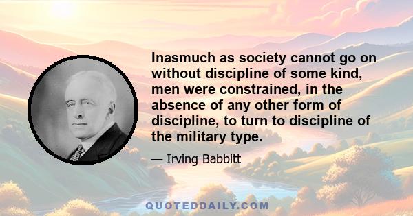 Inasmuch as society cannot go on without discipline of some kind, men were constrained, in the absence of any other form of discipline, to turn to discipline of the military type.