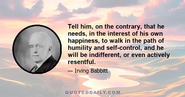 Tell him, on the contrary, that he needs, in the interest of his own happiness, to walk in the path of humility and self-control, and he will be indifferent, or even actively resentful.