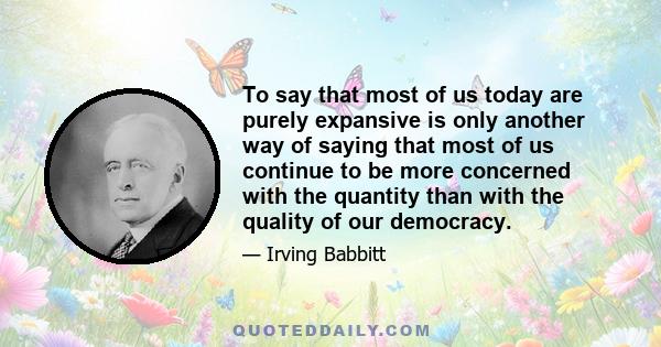 To say that most of us today are purely expansive is only another way of saying that most of us continue to be more concerned with the quantity than with the quality of our democracy.