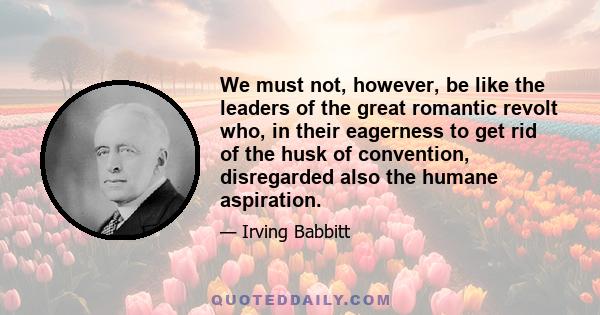 We must not, however, be like the leaders of the great romantic revolt who, in their eagerness to get rid of the husk of convention, disregarded also the humane aspiration.