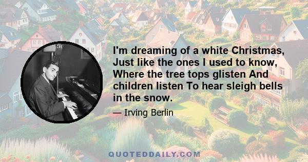 I'm dreaming of a white Christmas, Just like the ones I used to know, Where the tree tops glisten And children listen To hear sleigh bells in the snow.