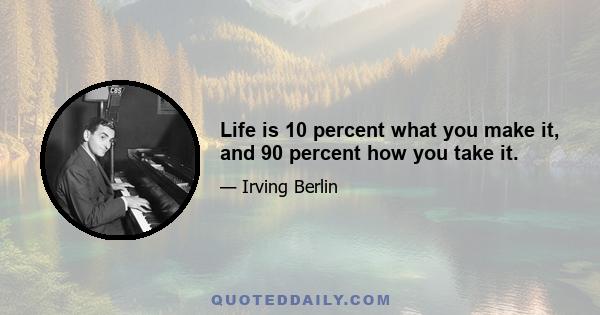 Life is 10 percent what you make it, and 90 percent how you take it.