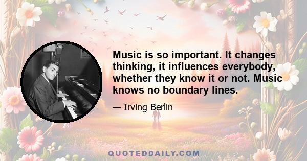 Music is so important. It changes thinking, it influences everybody, whether they know it or not. Music knows no boundary lines.