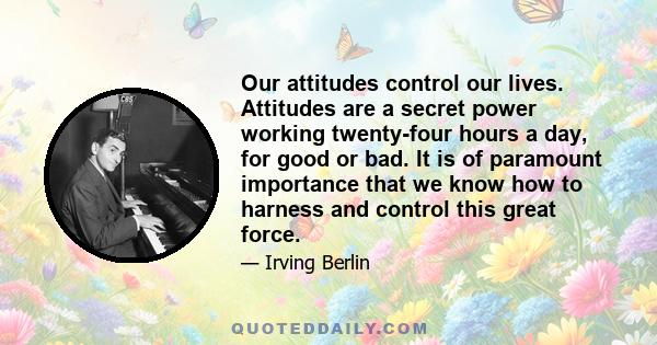 Our attitudes control our lives. Attitudes are a secret power working twenty-four hours a day, for good or bad. It is of paramount importance that we know how to harness and control this great force.