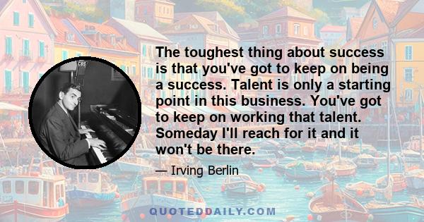 The toughest thing about success is that you've got to keep on being a success. Talent is only a starting point in this business. You've got to keep on working that talent. Someday I'll reach for it and it won't be