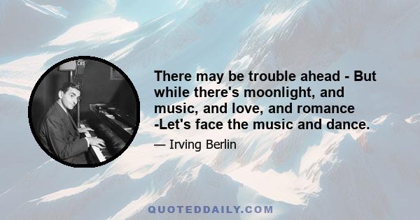 There may be trouble ahead - But while there's moonlight, and music, and love, and romance -Let's face the music and dance.