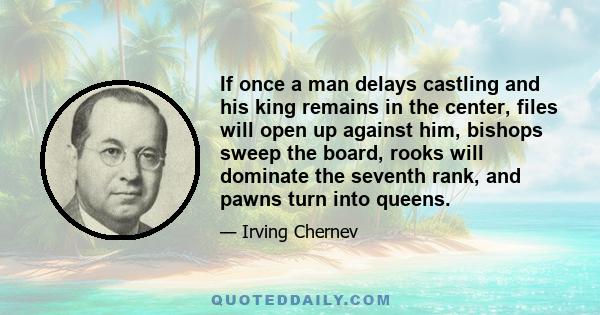 If once a man delays castling and his king remains in the center, files will open up against him, bishops sweep the board, rooks will dominate the seventh rank, and pawns turn into queens.