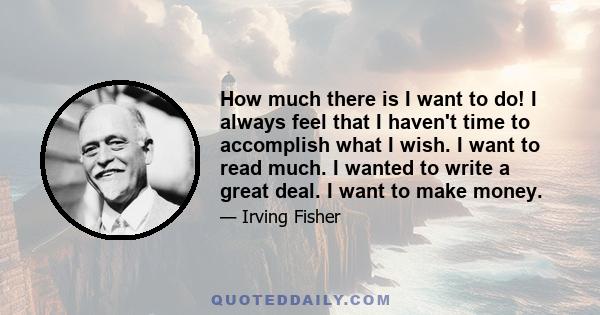 How much there is I want to do! I always feel that I haven't time to accomplish what I wish. I want to read much. I wanted to write a great deal. I want to make money.