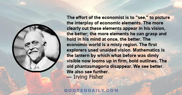 The effort of the economist is to see, to picture the interplay of economic elements. The more clearly cut these elements appear in his vision, the better; the more elements he can grasp and hold in his mind at once,