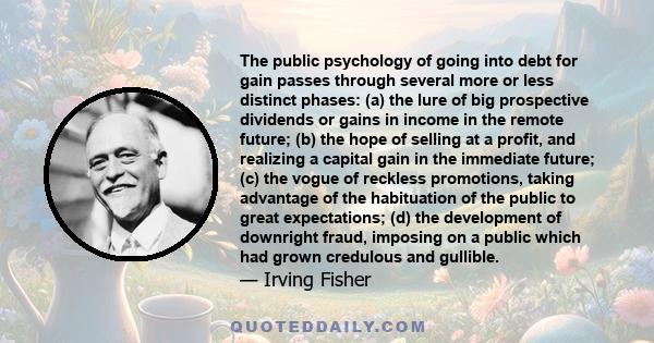 The public psychology of going into debt for gain passes through several more or less distinct phases: (a) the lure of big prospective dividends or gains in income in the remote future; (b) the hope of selling at a