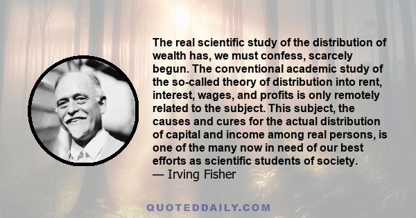 The real scientific study of the distribution of wealth has, we must confess, scarcely begun. The conventional academic study of the so-called theory of distribution into rent, interest, wages, and profits is only