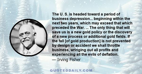 The U. S. is headed toward a period of business depression... beginning within the next two years, which may exceed that which preceded the War. ... The only thing that will save us is a new gold policy or the discovery 