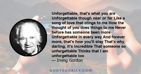 Unforgettable, that's what you are Unforgettable though near or far Like a song of love that clings to me How the thought of you does things to me Never before has someone been more Unforgettable in every way And