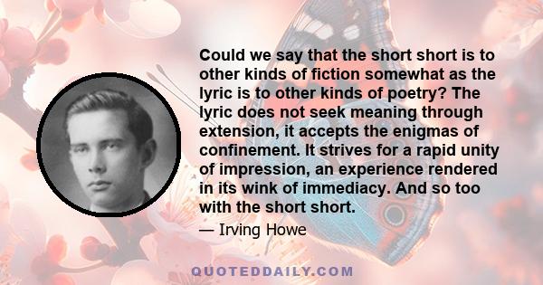 Could we say that the short short is to other kinds of fiction somewhat as the lyric is to other kinds of poetry? The lyric does not seek meaning through extension, it accepts the enigmas of confinement. It strives for