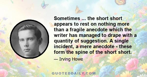 Sometimes ... the short short appears to rest on nothing more than a fragile anecdote which the writer has managed to drape with a quantity of suggestion. A single incident, a mere anecdote - these form the spine of the 