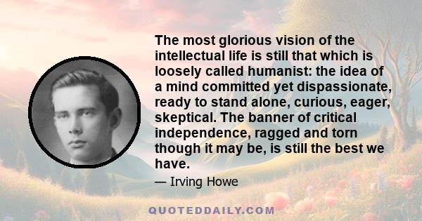 The most glorious vision of the intellectual life is still that which is loosely called humanist: the idea of a mind committed yet dispassionate, ready to stand alone, curious, eager, skeptical. The banner of critical