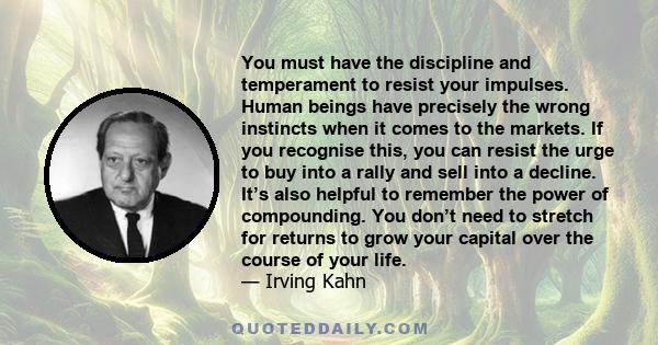 You must have the discipline and temperament to resist your impulses. Human beings have precisely the wrong instincts when it comes to the markets. If you recognise this, you can resist the urge to buy into a rally and